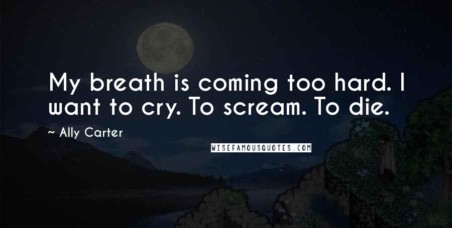 Ally Carter Quotes: My breath is coming too hard. I want to cry. To scream. To die.