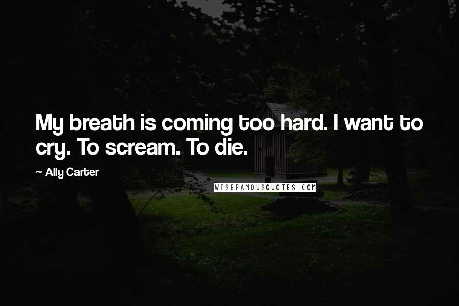 Ally Carter Quotes: My breath is coming too hard. I want to cry. To scream. To die.