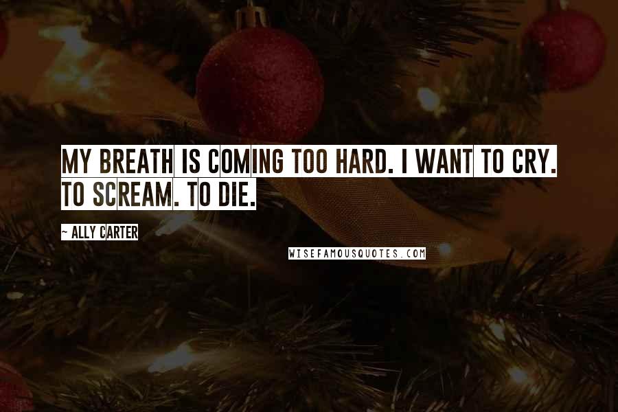 Ally Carter Quotes: My breath is coming too hard. I want to cry. To scream. To die.