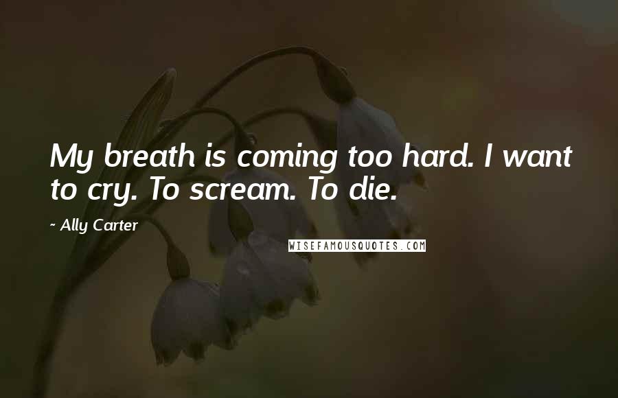 Ally Carter Quotes: My breath is coming too hard. I want to cry. To scream. To die.