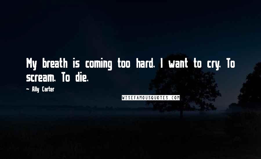 Ally Carter Quotes: My breath is coming too hard. I want to cry. To scream. To die.