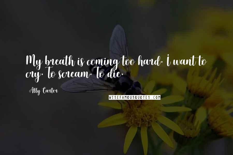 Ally Carter Quotes: My breath is coming too hard. I want to cry. To scream. To die.