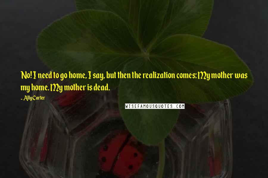 Ally Carter Quotes: No! I need to go home, I say, but then the realization comes: My mother was my home. My mother is dead.