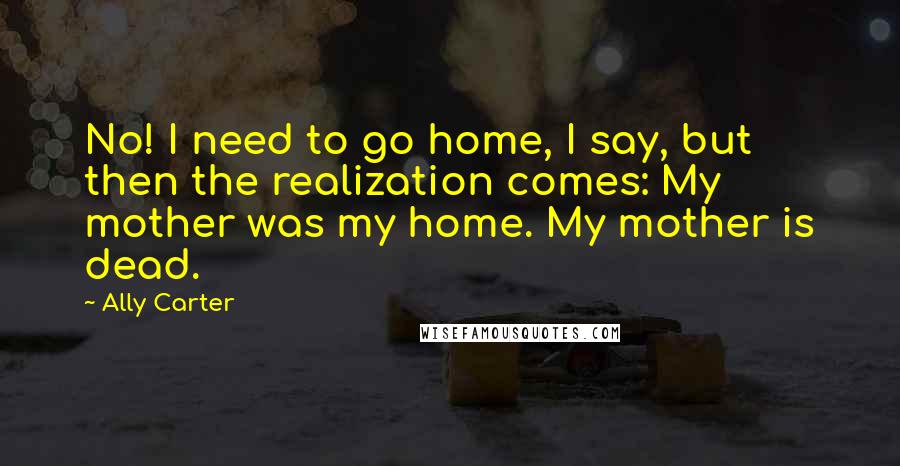 Ally Carter Quotes: No! I need to go home, I say, but then the realization comes: My mother was my home. My mother is dead.