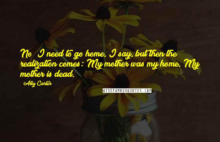 Ally Carter Quotes: No! I need to go home, I say, but then the realization comes: My mother was my home. My mother is dead.