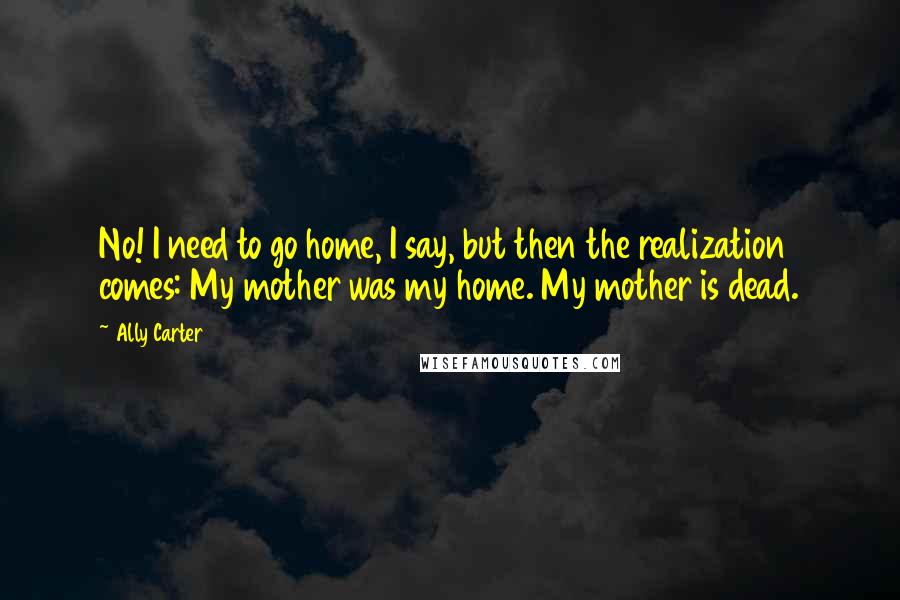 Ally Carter Quotes: No! I need to go home, I say, but then the realization comes: My mother was my home. My mother is dead.