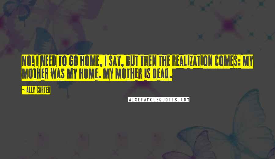 Ally Carter Quotes: No! I need to go home, I say, but then the realization comes: My mother was my home. My mother is dead.