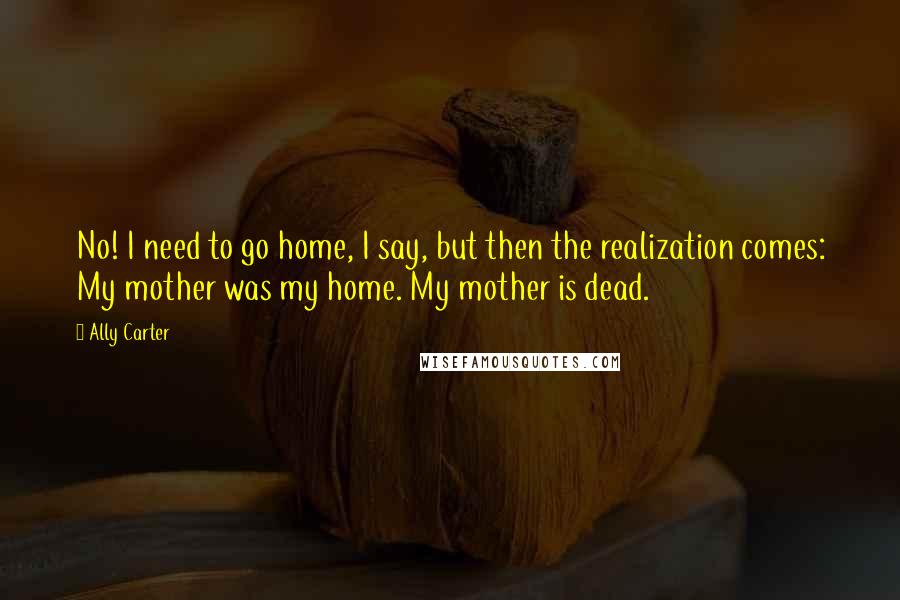 Ally Carter Quotes: No! I need to go home, I say, but then the realization comes: My mother was my home. My mother is dead.