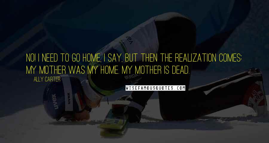 Ally Carter Quotes: No! I need to go home, I say, but then the realization comes: My mother was my home. My mother is dead.