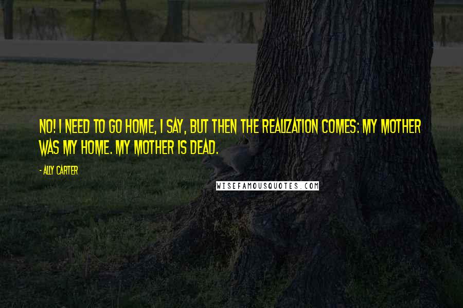 Ally Carter Quotes: No! I need to go home, I say, but then the realization comes: My mother was my home. My mother is dead.