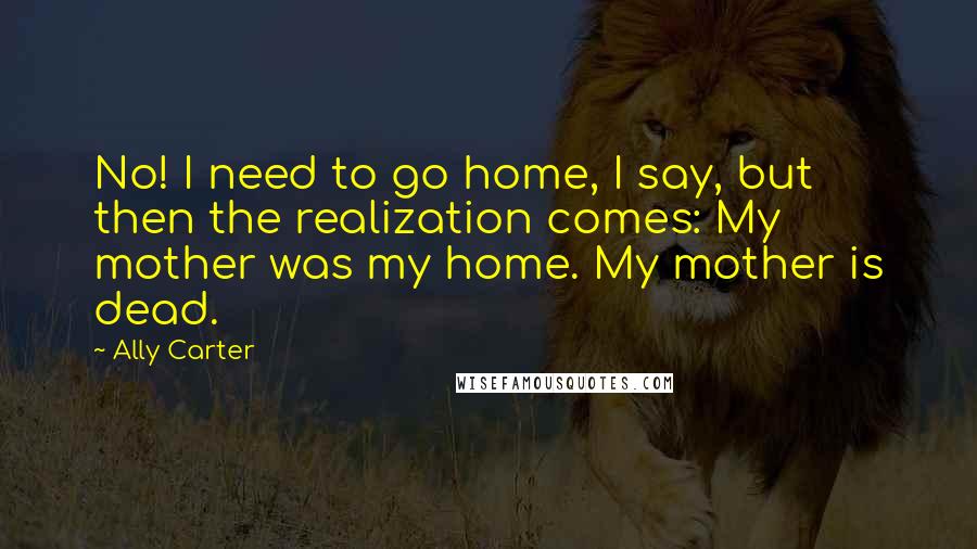 Ally Carter Quotes: No! I need to go home, I say, but then the realization comes: My mother was my home. My mother is dead.