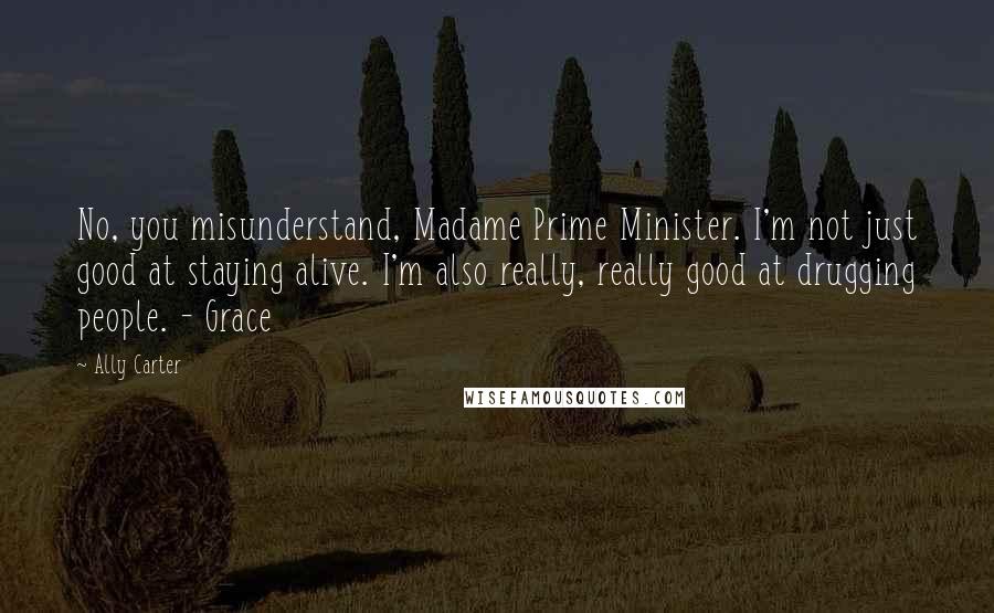 Ally Carter Quotes: No, you misunderstand, Madame Prime Minister. I'm not just good at staying alive. I'm also really, really good at drugging people. - Grace