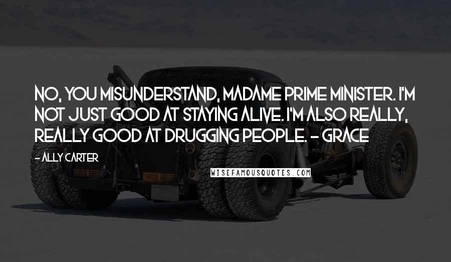 Ally Carter Quotes: No, you misunderstand, Madame Prime Minister. I'm not just good at staying alive. I'm also really, really good at drugging people. - Grace