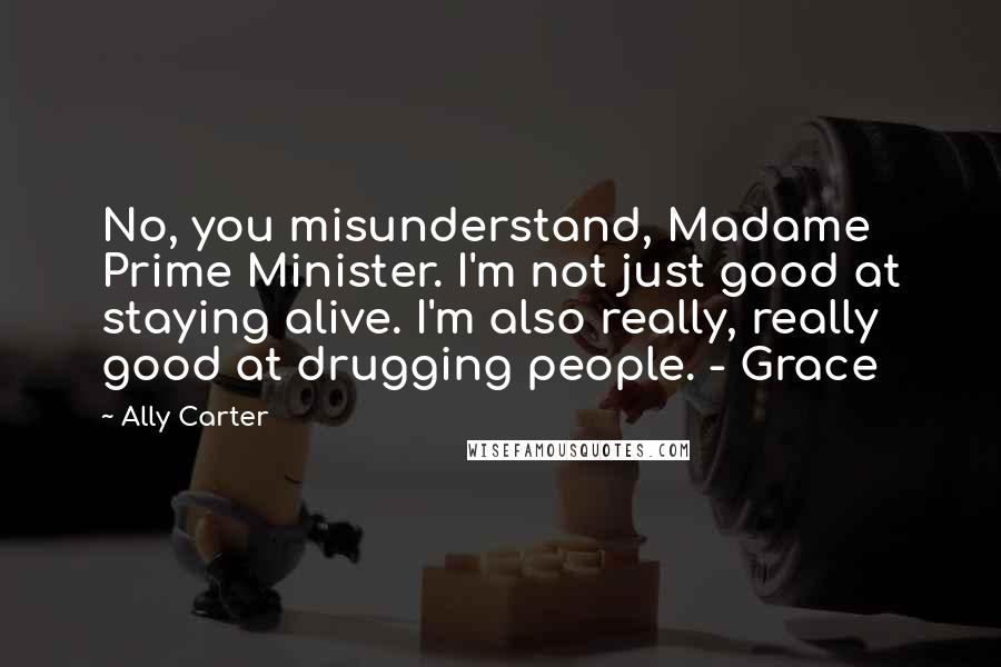 Ally Carter Quotes: No, you misunderstand, Madame Prime Minister. I'm not just good at staying alive. I'm also really, really good at drugging people. - Grace