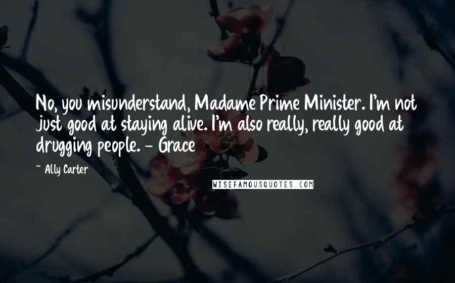 Ally Carter Quotes: No, you misunderstand, Madame Prime Minister. I'm not just good at staying alive. I'm also really, really good at drugging people. - Grace