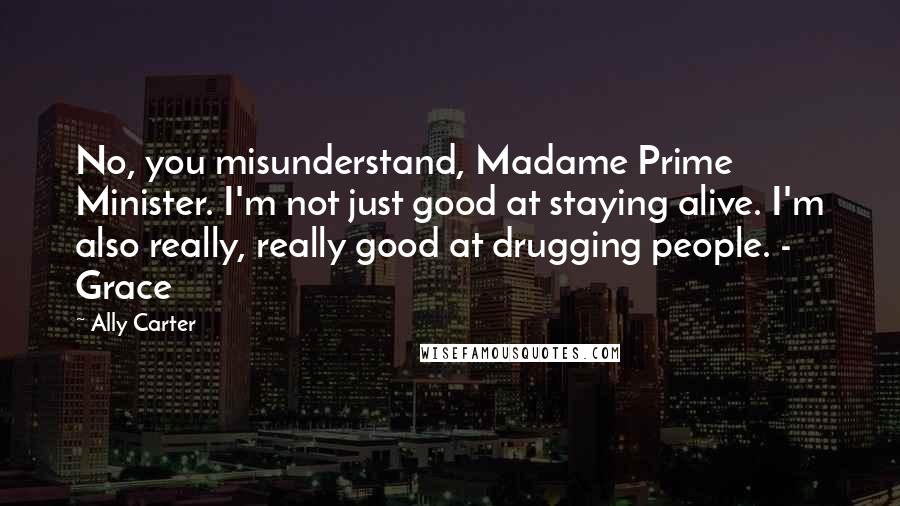 Ally Carter Quotes: No, you misunderstand, Madame Prime Minister. I'm not just good at staying alive. I'm also really, really good at drugging people. - Grace