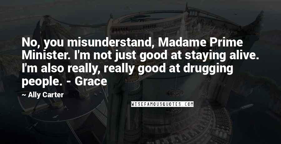 Ally Carter Quotes: No, you misunderstand, Madame Prime Minister. I'm not just good at staying alive. I'm also really, really good at drugging people. - Grace