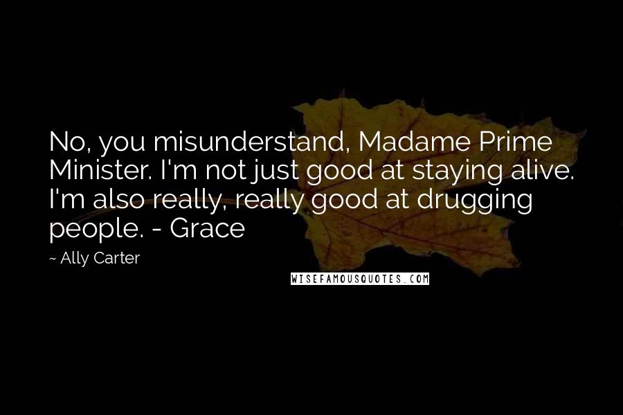 Ally Carter Quotes: No, you misunderstand, Madame Prime Minister. I'm not just good at staying alive. I'm also really, really good at drugging people. - Grace
