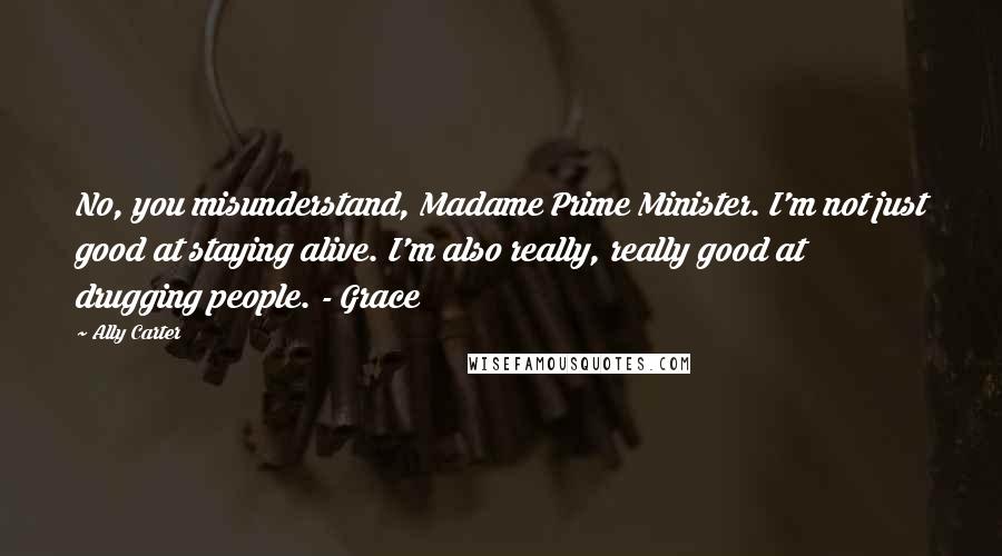 Ally Carter Quotes: No, you misunderstand, Madame Prime Minister. I'm not just good at staying alive. I'm also really, really good at drugging people. - Grace