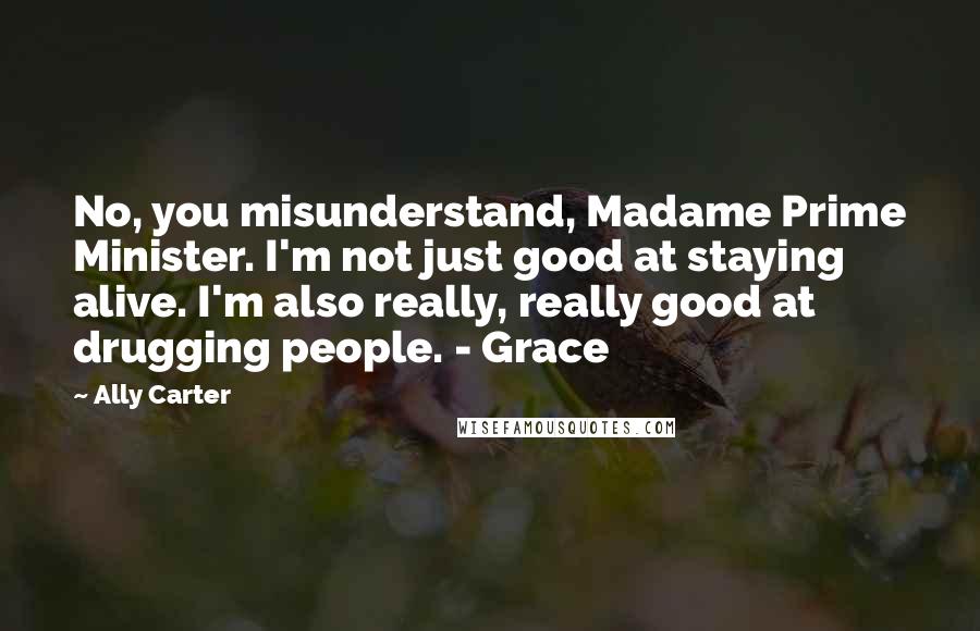 Ally Carter Quotes: No, you misunderstand, Madame Prime Minister. I'm not just good at staying alive. I'm also really, really good at drugging people. - Grace