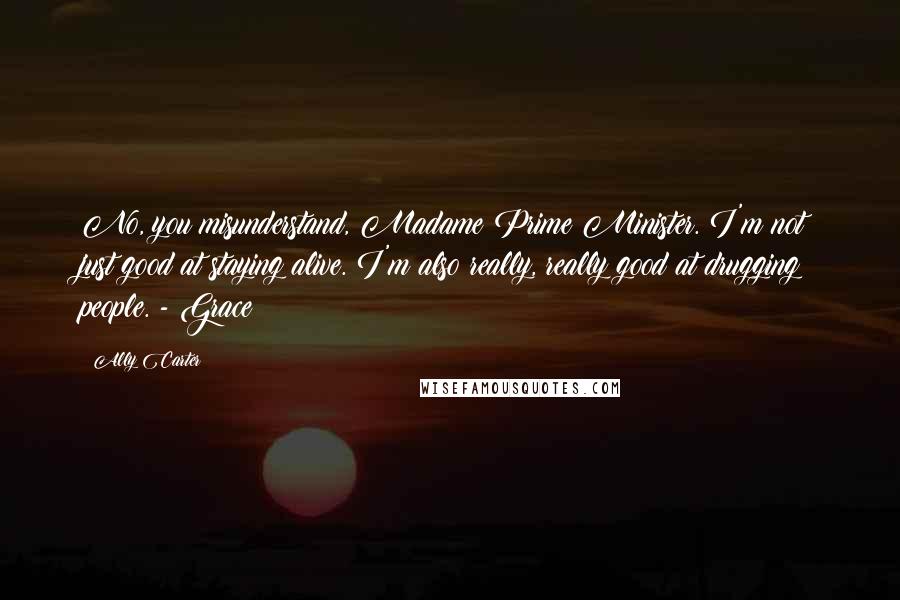 Ally Carter Quotes: No, you misunderstand, Madame Prime Minister. I'm not just good at staying alive. I'm also really, really good at drugging people. - Grace