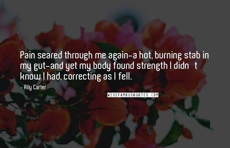 Ally Carter Quotes: Pain seared through me again-a hot, burning stab in my gut-and yet my body found strength I didn't know I had, correcting as I fell.