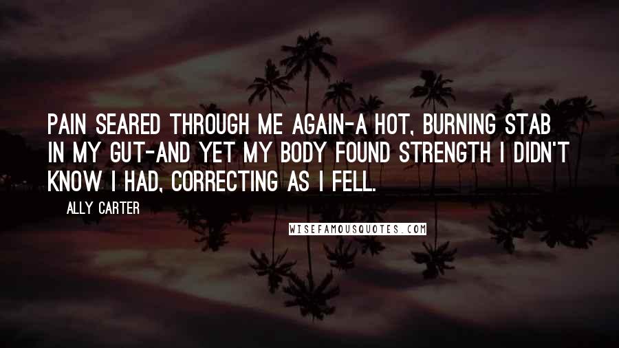 Ally Carter Quotes: Pain seared through me again-a hot, burning stab in my gut-and yet my body found strength I didn't know I had, correcting as I fell.