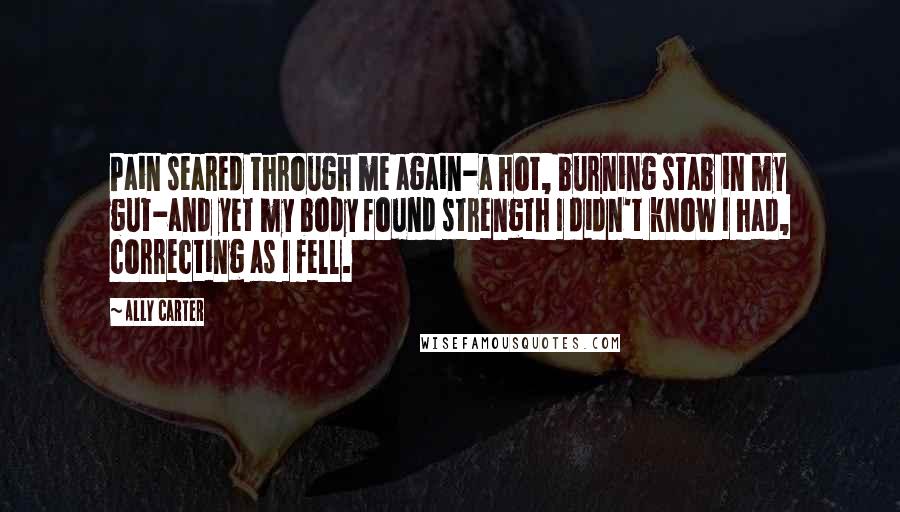 Ally Carter Quotes: Pain seared through me again-a hot, burning stab in my gut-and yet my body found strength I didn't know I had, correcting as I fell.