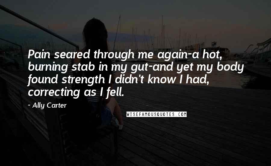 Ally Carter Quotes: Pain seared through me again-a hot, burning stab in my gut-and yet my body found strength I didn't know I had, correcting as I fell.