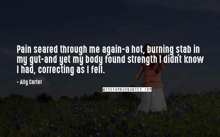 Ally Carter Quotes: Pain seared through me again-a hot, burning stab in my gut-and yet my body found strength I didn't know I had, correcting as I fell.