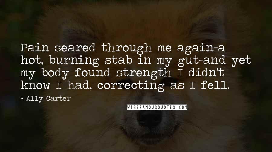 Ally Carter Quotes: Pain seared through me again-a hot, burning stab in my gut-and yet my body found strength I didn't know I had, correcting as I fell.