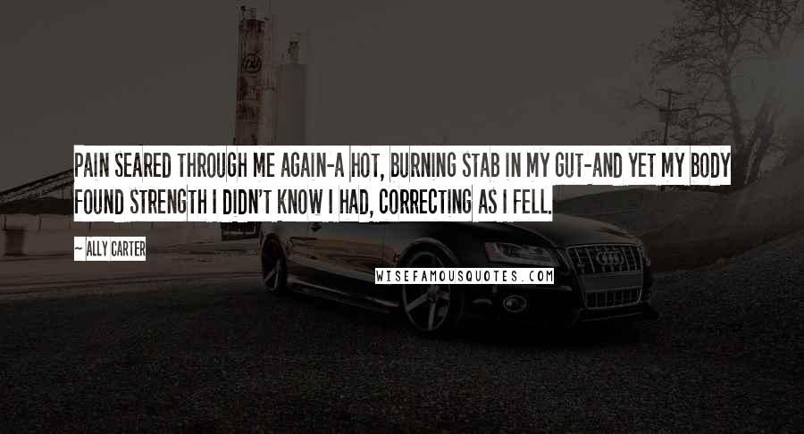 Ally Carter Quotes: Pain seared through me again-a hot, burning stab in my gut-and yet my body found strength I didn't know I had, correcting as I fell.