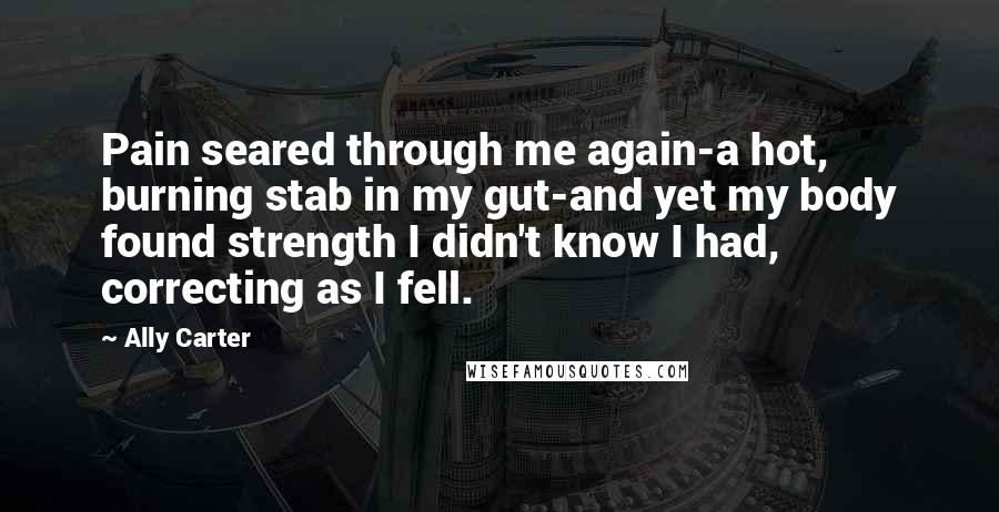 Ally Carter Quotes: Pain seared through me again-a hot, burning stab in my gut-and yet my body found strength I didn't know I had, correcting as I fell.