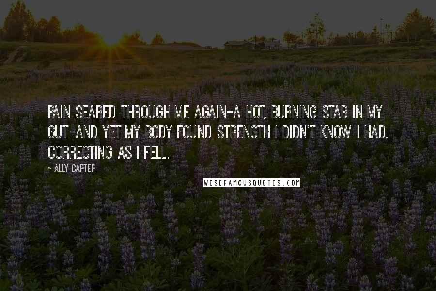 Ally Carter Quotes: Pain seared through me again-a hot, burning stab in my gut-and yet my body found strength I didn't know I had, correcting as I fell.