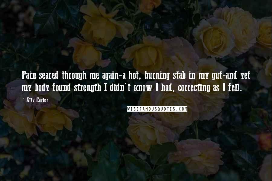 Ally Carter Quotes: Pain seared through me again-a hot, burning stab in my gut-and yet my body found strength I didn't know I had, correcting as I fell.