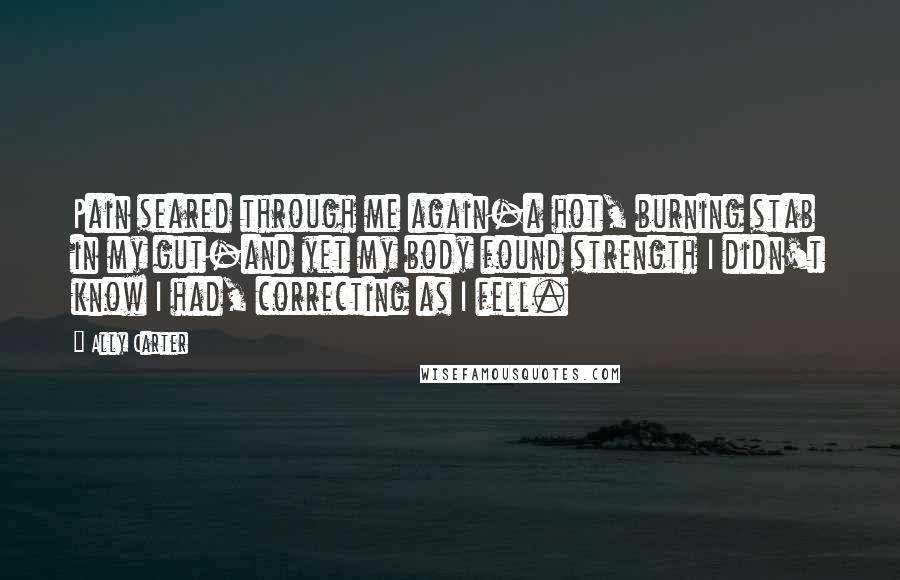 Ally Carter Quotes: Pain seared through me again-a hot, burning stab in my gut-and yet my body found strength I didn't know I had, correcting as I fell.