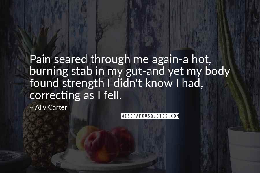 Ally Carter Quotes: Pain seared through me again-a hot, burning stab in my gut-and yet my body found strength I didn't know I had, correcting as I fell.