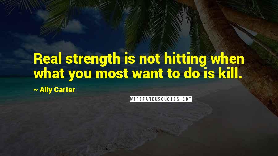 Ally Carter Quotes: Real strength is not hitting when what you most want to do is kill.