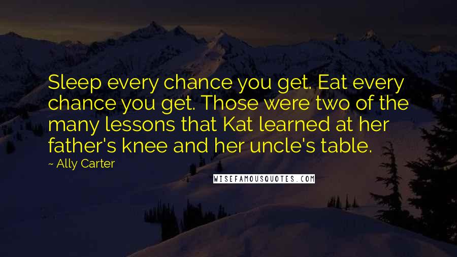 Ally Carter Quotes: Sleep every chance you get. Eat every chance you get. Those were two of the many lessons that Kat learned at her father's knee and her uncle's table.