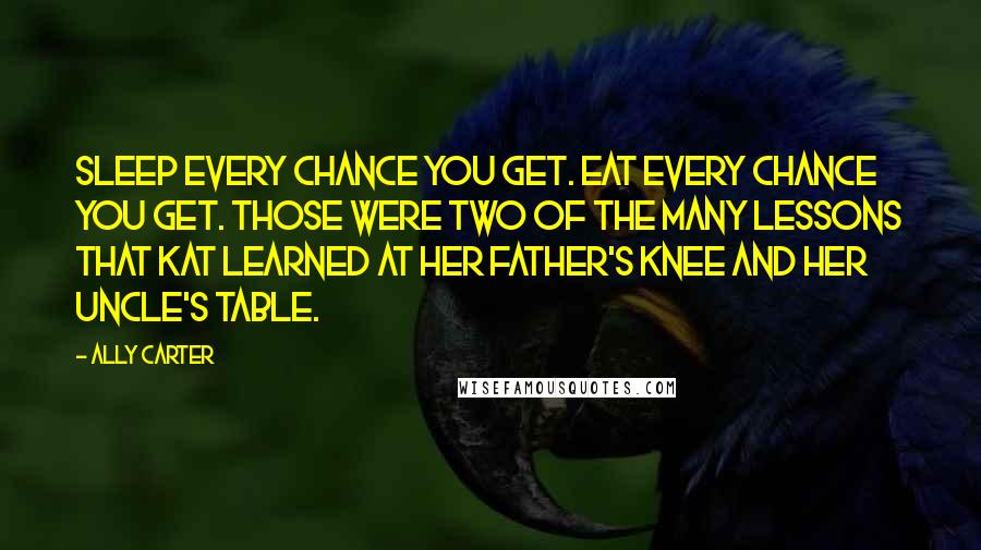 Ally Carter Quotes: Sleep every chance you get. Eat every chance you get. Those were two of the many lessons that Kat learned at her father's knee and her uncle's table.