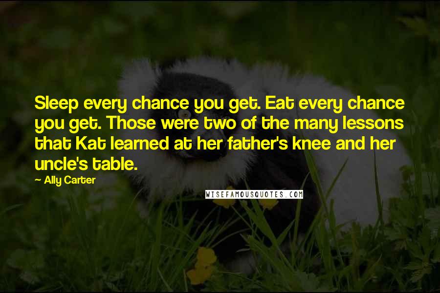 Ally Carter Quotes: Sleep every chance you get. Eat every chance you get. Those were two of the many lessons that Kat learned at her father's knee and her uncle's table.