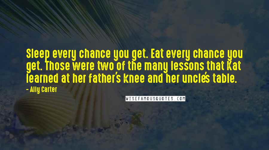 Ally Carter Quotes: Sleep every chance you get. Eat every chance you get. Those were two of the many lessons that Kat learned at her father's knee and her uncle's table.