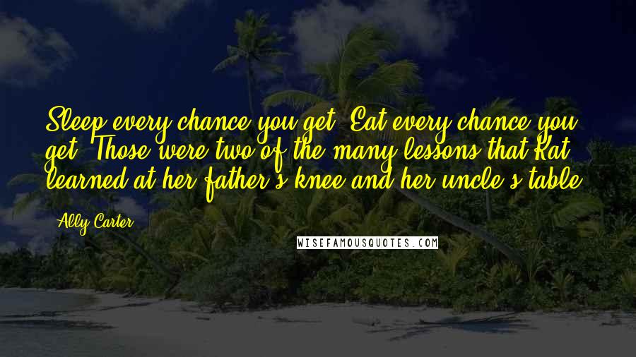 Ally Carter Quotes: Sleep every chance you get. Eat every chance you get. Those were two of the many lessons that Kat learned at her father's knee and her uncle's table.