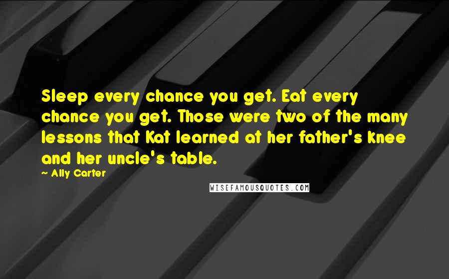 Ally Carter Quotes: Sleep every chance you get. Eat every chance you get. Those were two of the many lessons that Kat learned at her father's knee and her uncle's table.