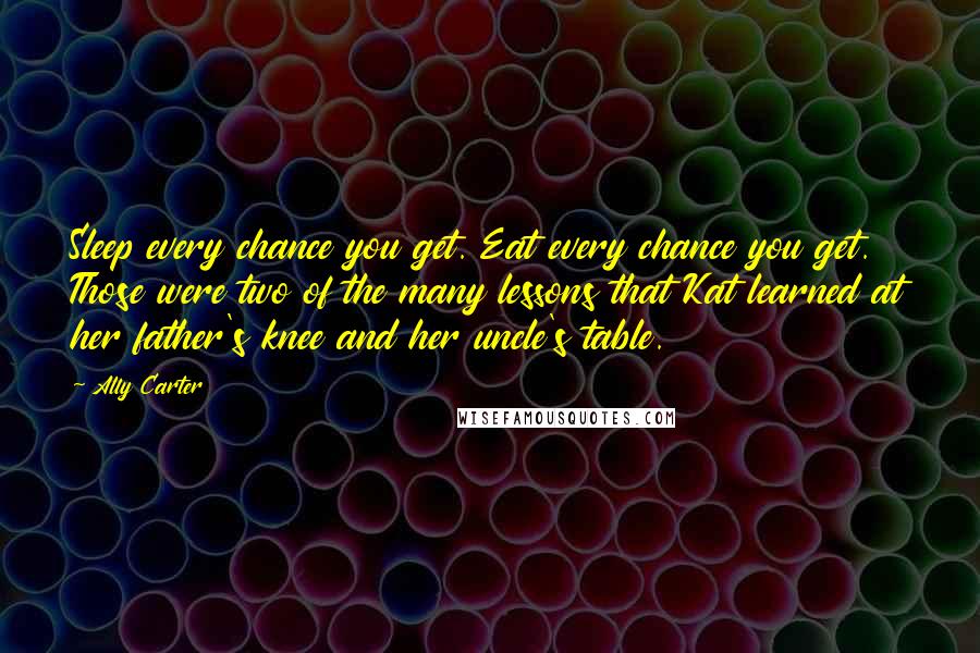 Ally Carter Quotes: Sleep every chance you get. Eat every chance you get. Those were two of the many lessons that Kat learned at her father's knee and her uncle's table.