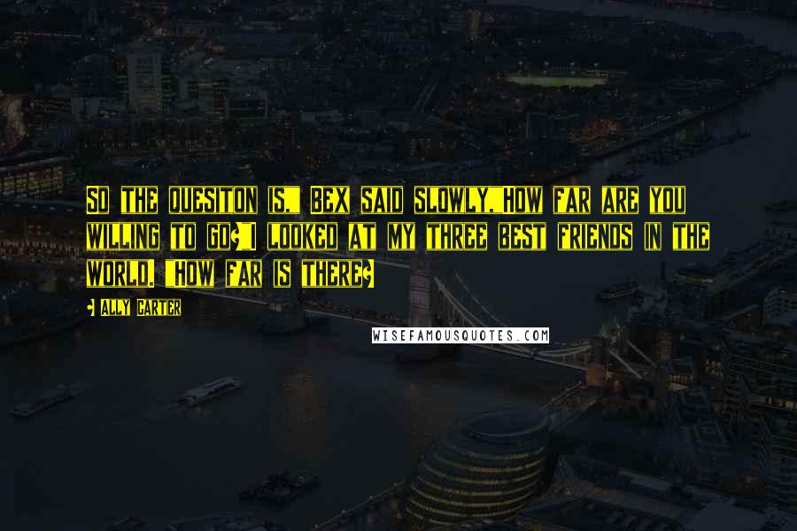Ally Carter Quotes: So the quesiton is," Bex said slowly,"How far are you willing to go?"I looked at my three best friends in the world. "How far is there?