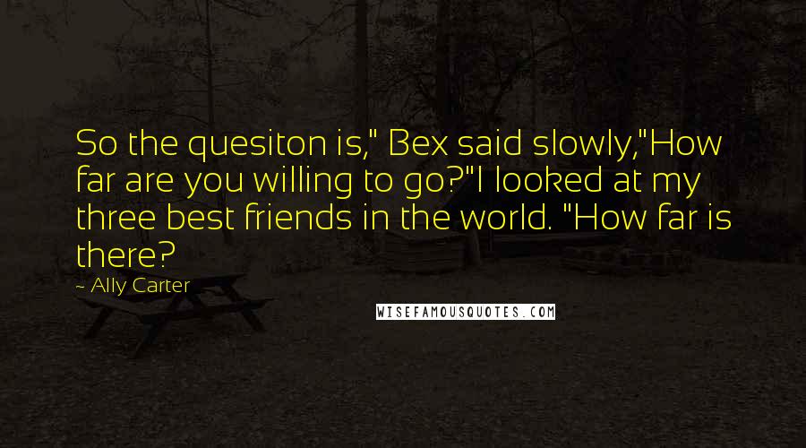 Ally Carter Quotes: So the quesiton is," Bex said slowly,"How far are you willing to go?"I looked at my three best friends in the world. "How far is there?