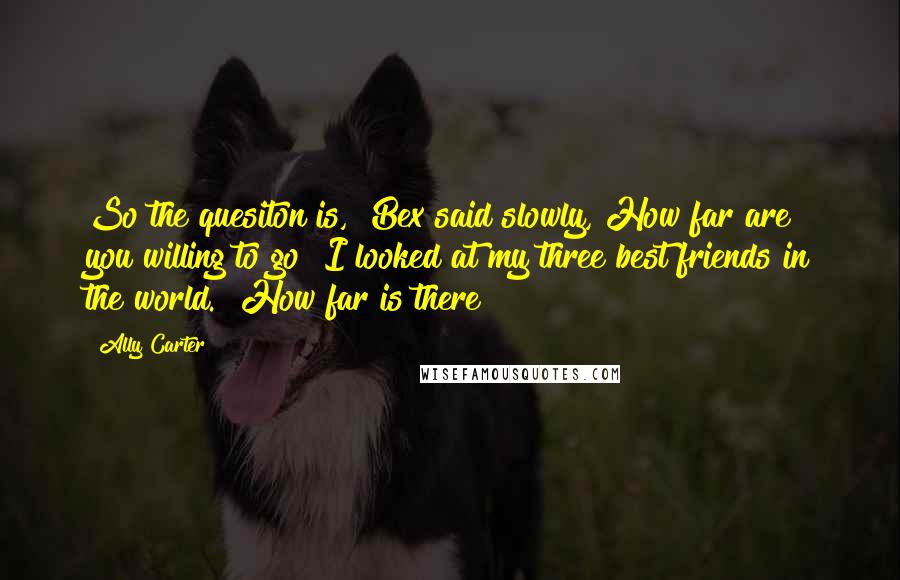 Ally Carter Quotes: So the quesiton is," Bex said slowly,"How far are you willing to go?"I looked at my three best friends in the world. "How far is there?