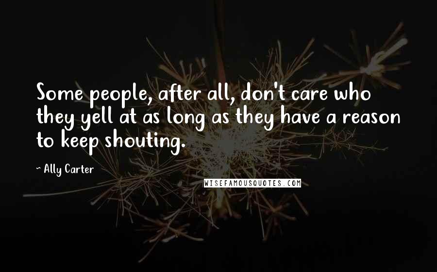 Ally Carter Quotes: Some people, after all, don't care who they yell at as long as they have a reason to keep shouting.