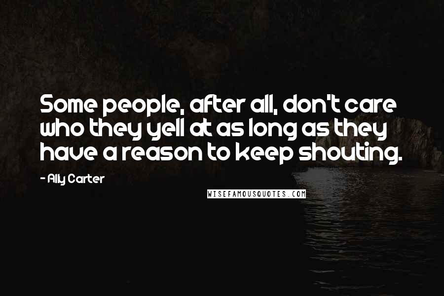 Ally Carter Quotes: Some people, after all, don't care who they yell at as long as they have a reason to keep shouting.